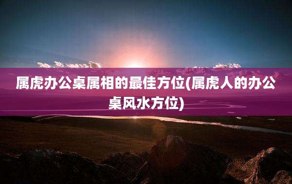 属虎办公桌属相的最佳方位(属虎人的办公桌风水方位)