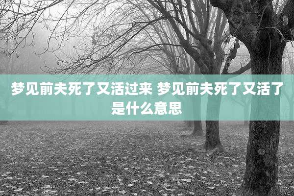 梦见前夫死了又活过来 梦见前夫死了又活了是什么意思
