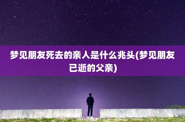 梦见朋友死去的亲人是什么兆头(梦见朋友已逝的父亲)