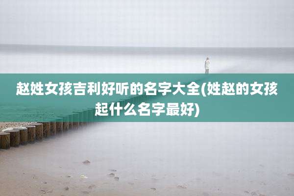 赵姓女孩吉利好听的名字大全(姓赵的女孩起什么名字最好)