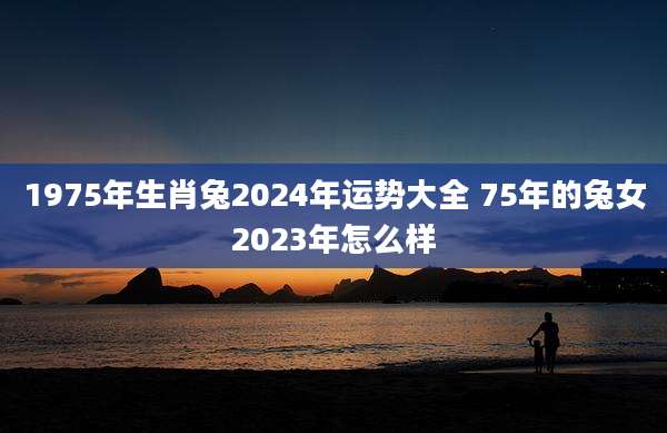 1975年生肖兔2024年运势大全 75年的兔女2023年怎么样