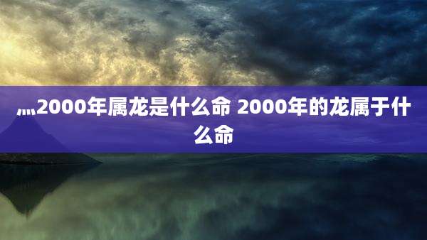 灬2000年属龙是什么命 2000年的龙属于什么命