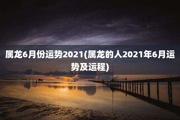 属龙6月份运势2021(属龙的人2021年6月运势及运程)