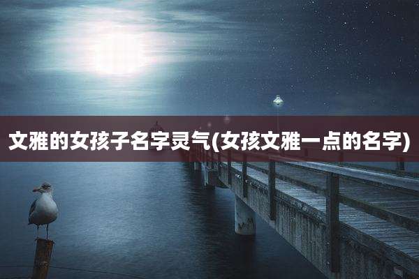 文雅的女孩子名字灵气(女孩文雅一点的名字)
