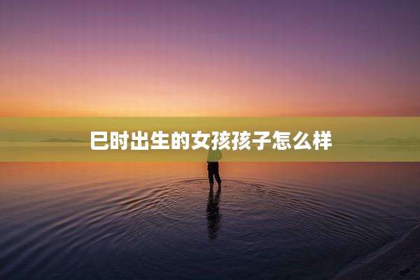 巳时出生的女孩孩子怎么样