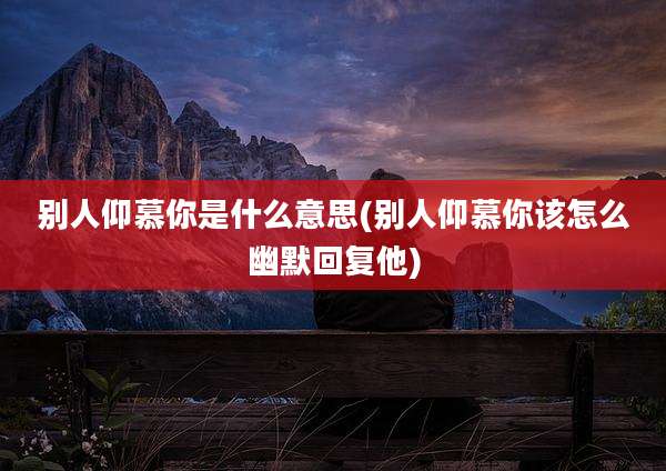 别人仰慕你是什么意思(别人仰慕你该怎么幽默回复他)