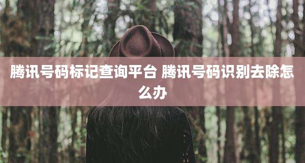 腾讯号码标记查询平台 腾讯号码识别去除怎么办
