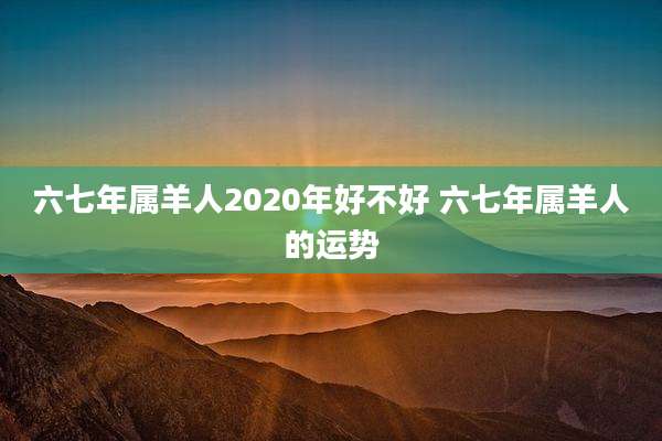 六七年属羊人2020年好不好 六七年属羊人的运势