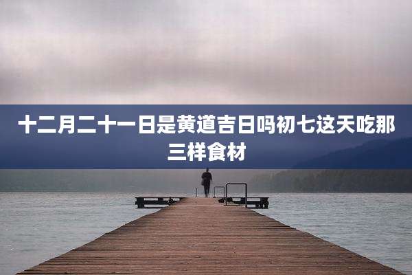 十二月二十一日是黄道吉日吗初七这天吃那三样食材