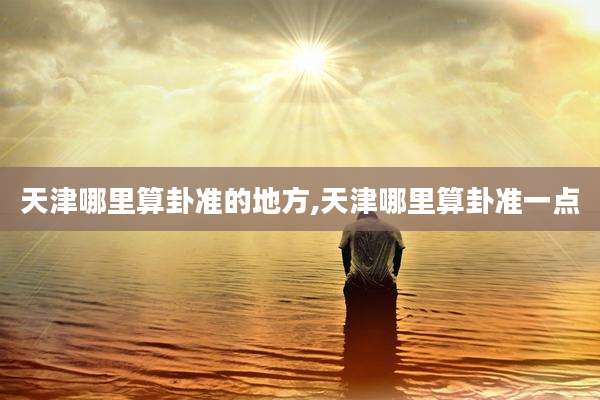 天津哪里算卦准的地方,天津哪里算卦准一点