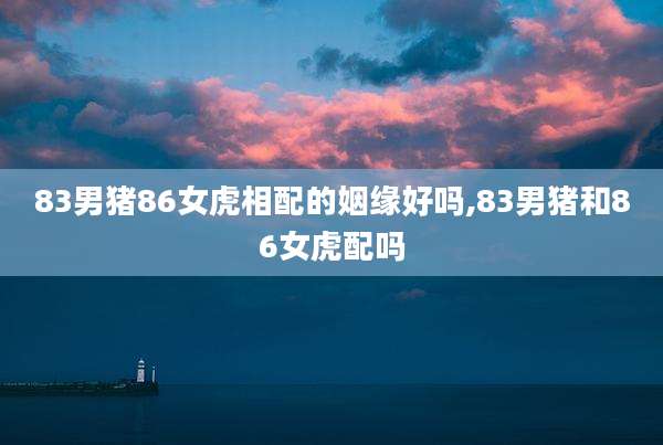 83男猪86女虎相配的姻缘好吗,83男猪和86女虎配吗