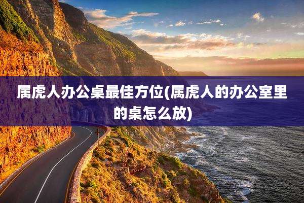 属虎人办公桌最佳方位(属虎人的办公室里的桌怎么放)