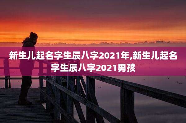 新生儿起名字生辰八字2021年,新生儿起名字生辰八字2021男孩
