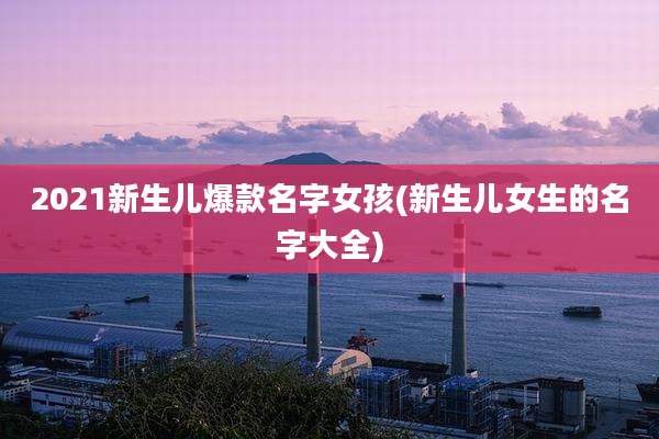 2021新生儿爆款名字女孩(新生儿女生的名字大全)