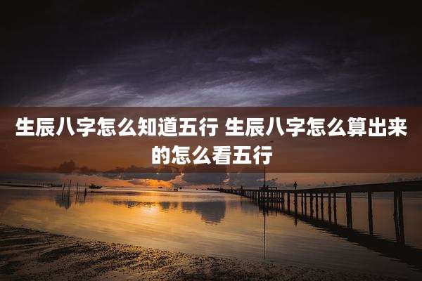 生辰八字怎么知道五行 生辰八字怎么算出来的怎么看五行