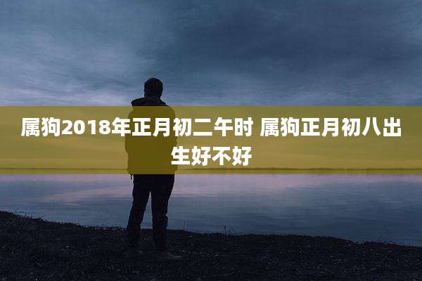 属狗2018年正月初二午时 属狗正月初八出生好不好