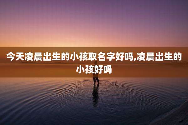 今天凌晨出生的小孩取名字好吗,凌晨出生的小孩好吗