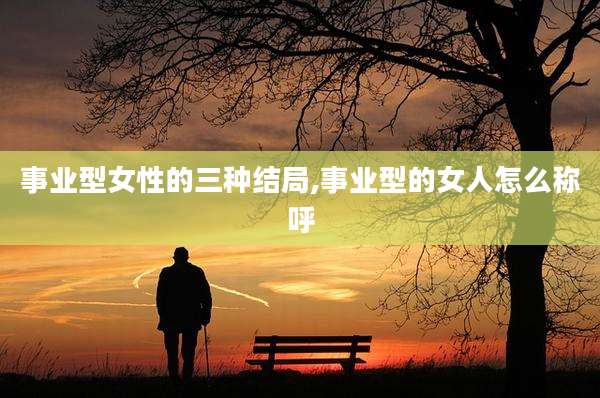 事业型女性的三种结局,事业型的女人怎么称呼