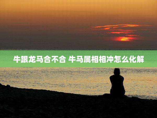 牛跟龙马合不合 牛马属相相冲怎么化解