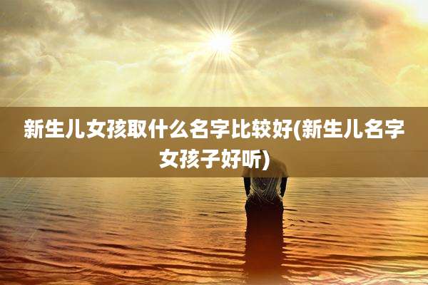 新生儿女孩取什么名字比较好(新生儿名字女孩子好听)