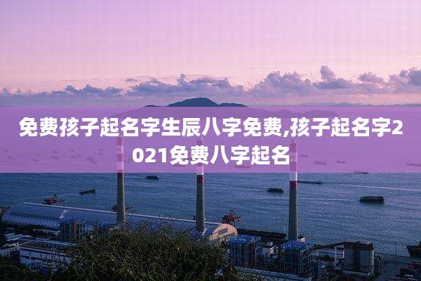 免费孩子起名字生辰八字免费,孩子起名字2021免费八字起名