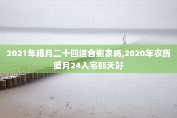 2021年腊月二十四适合搬家吗,2020年农历腊月24入宅那天好