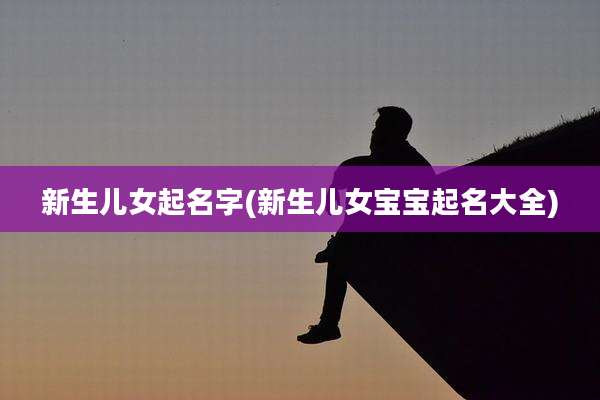 新生儿女起名字(新生儿女宝宝起名大全)