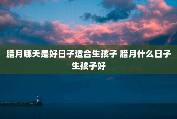 腊月哪天是好日子适合生孩子 腊月什么日子生孩子好
