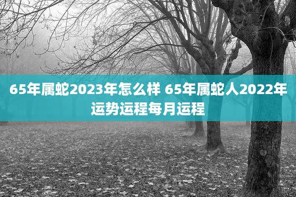 65年属蛇2023年怎么样 65年属蛇人2022年运势运程每月运程