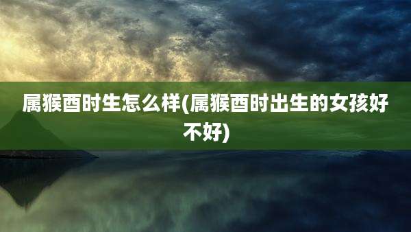 属猴酉时生怎么样(属猴酉时出生的女孩好不好)
