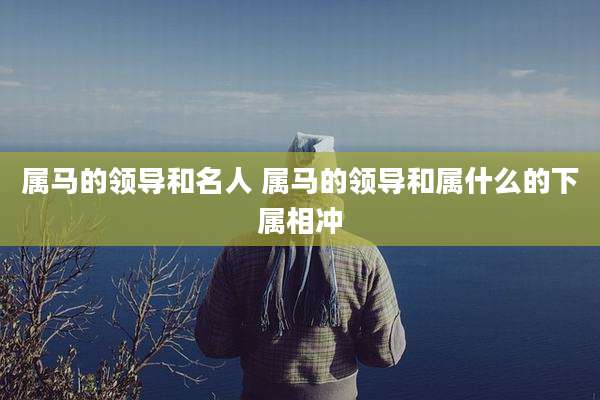 属马的领导和名人 属马的领导和属什么的下属相冲