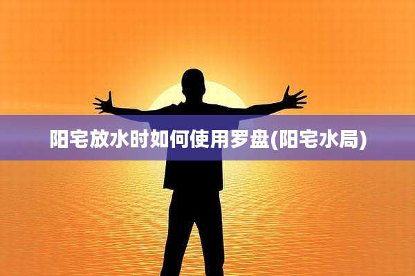 阳宅放水时如何使用罗盘(阳宅水局)