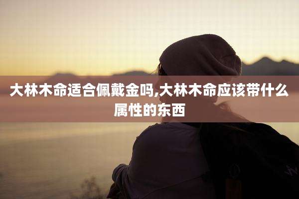 大林木命适合佩戴金吗,大林木命应该带什么属性的东西