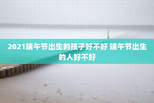 2021端午节出生的孩子好不好 端午节出生的人好不好
