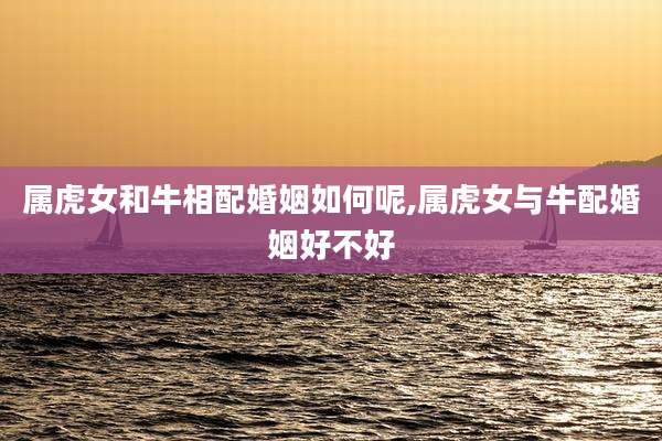 属虎女和牛相配婚姻如何呢,属虎女与牛配婚姻好不好