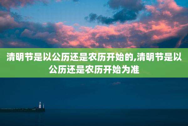 清明节是以公历还是农历开始的,清明节是以公历还是农历开始为准