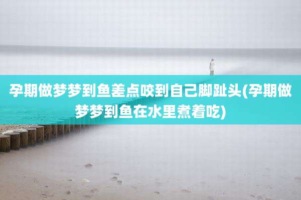 孕期做梦梦到鱼差点咬到自己脚趾头(孕期做梦梦到鱼在水里煮着吃)