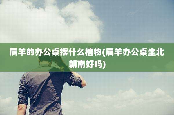 属羊的办公桌摆什么植物(属羊办公桌坐北朝南好吗)