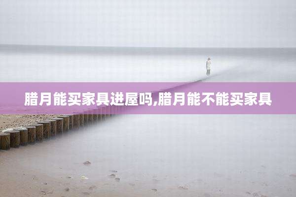 腊月能买家具进屋吗,腊月能不能买家具