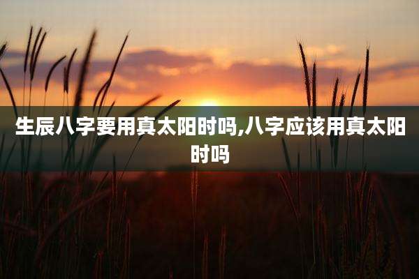 生辰八字要用真太阳时吗,八字应该用真太阳时吗