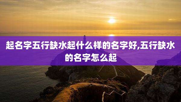 起名字五行缺水起什么样的名字好,五行缺水的名字怎么起