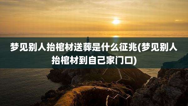 梦见别人抬棺材送葬是什么征兆(梦见别人抬棺材到自己家门口)