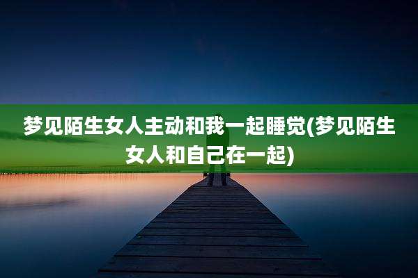 梦见陌生女人主动和我一起睡觉(梦见陌生女人和自己在一起)
