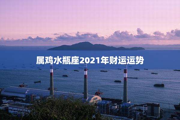 属鸡水瓶座2021年财运运势