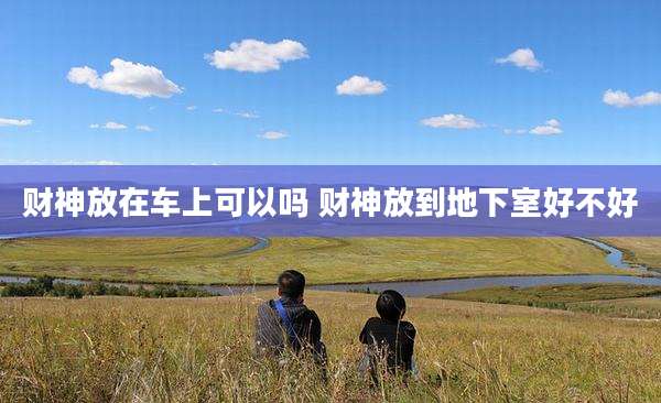 财神放在车上可以吗 财神放到地下室好不好