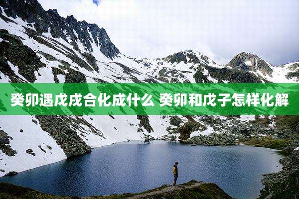 癸卯遇戊戌合化成什么 癸卯和戊子怎样化解