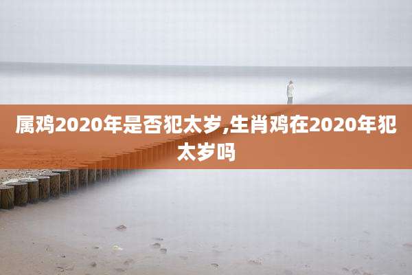属鸡2020年是否犯太岁,生肖鸡在2020年犯太岁吗