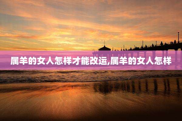 属羊的女人怎样才能改运,属羊的女人怎样
