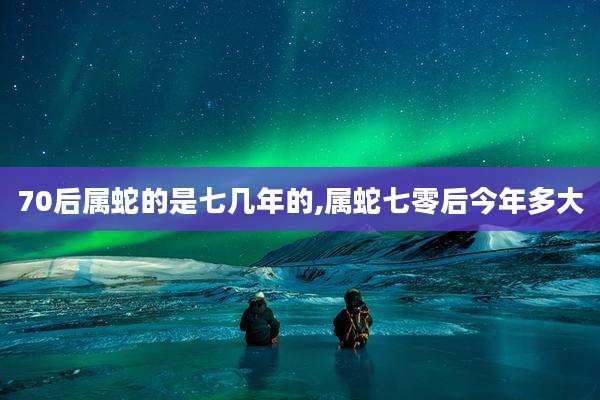 70后属蛇的是七几年的,属蛇七零后今年多大