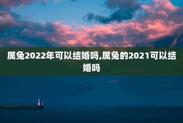 属兔2022年可以结婚吗,属兔的2021可以结婚吗